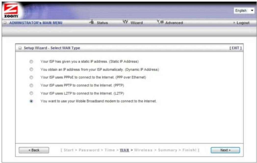 ZOOM ADMINISTRATOR's MAIN MENU Status Wizard Advanced Logout Setup Wizard - Select WAN Type [ EXIT ] Your ISP has given you a static IP address. (Static IP Address) You obtain an IP address from your ISP automatically. (Dynamic IP Address) Your ISP uses PPPoE to connect to the Internet. (PPP over Ethernet) Your ISP uses PPTP to connect to the Internet. (PPTP) Your ISP uses L2TP to connect to the Internet. (L2TP) You want to use your Mobile Broadband modem to connect to the Internet. < Back [ Start > Password > Time > WAN > Wireless > Summary > Finish! ] Next >