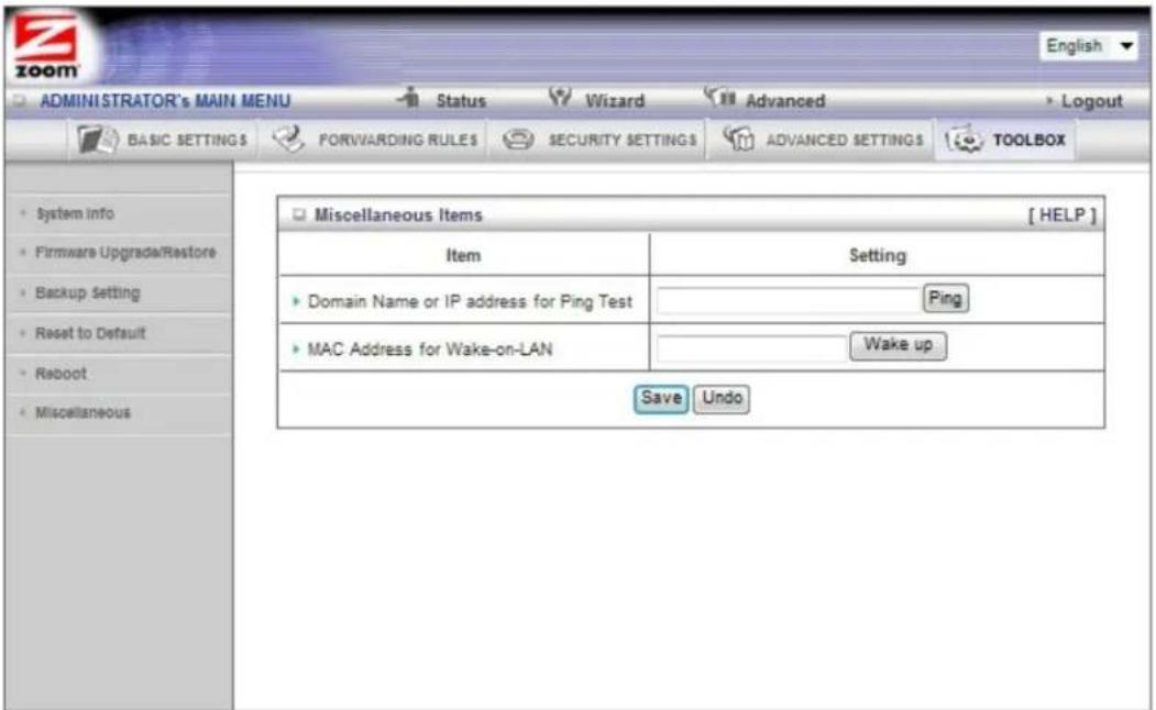 ADMINISTRATOR's MAIN MENU Status Wizard Advanced Logout BASIC SETTINGS FORVARDING RULES SECURITY SETTINGS ADVANCED SETTINGS TOOLBOX System info Firmware Upgrade/Restore Backup setting Reset to Default Reboot Miscellaneous Miscellaneous Items [ HELP ] Item Setting Domain Name or IP address for Ping Test Ping MAC Address for Wake-on-LAN Wake up Save Undo