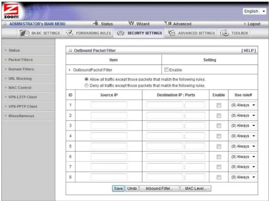 ADMINISTRATOR'S MAIN MENU Status Wizard Advanced Logout BASIC SETTINGS FORWARDING RULES SECURITY SETTINGS ADVANCED SETTINGS TOOLBOX Outbound Packet Filter [HELP] Item Setting OutboundPacket Filter Enable Allow all traffic except those packets that match the following rules. Deny all traffic except those packets that match the following rules. ID Source IP Destination IP : Ports Enable Use rule# 1 [ ] [ ] [ ] (0) Always 2 [ ] [ ] [ ] (0) Always 3 [ ] [ ] [ ] (0) Always 4 [ ] [ ] [ ] (0) Always 5 [ ] [ ] [ ] (0) Always 6 [ ] [ ] [ ] (0) Always 7 [ ] [ ] [ ] (0) Always 8 [ ] [ ] [ ] (0) Always Save Undo Inbound Filter... MAC Level...