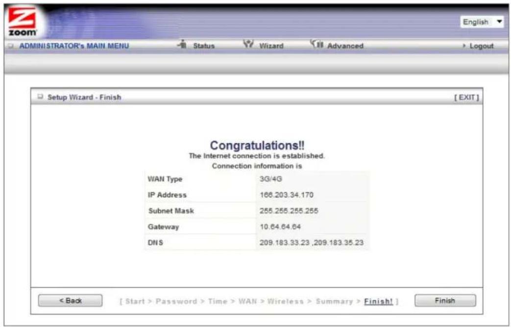 Setup Wizard - Finish [ EXIT ] Congratulations!! The Internet connection is established. Connection information is WAN Type 3G/4G IP Address 168.203.34.170 Subnet Mask 255.255.255.255 Gateway 10.64.64.64 DNS 209.183.33.23 ,209.183.35.23 < Back [ Start > Password > Time > WAN > Wireless > Summary > Finish! ] Finish