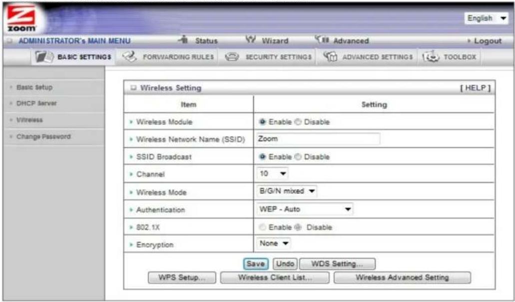 ADMINISTRATOR'S MAIN MENU Status Wizard Advanced Logout BASIC SETTINGS FORWARDING RULES SECURITY SETTING ADVANCED SETTING TOOLBOX Basic Setup DHCP Server Wireless Change Password Wireless Setting [ HELP ] Item Setting Wireless Module Enable Disable Wireless Network Name (SSID) Zoom SSID Broadcast Enable Disable Channel 10 Wireless Mode B/G/N mixed Authentication WEP - Auto 802.1X Enable Disable Encryption None Save Undo WDS Setting... WPS Setup... Wireless Client List... Wireless Advanced Setting