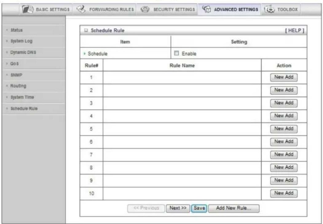 BASIC SETTINGS FORWARDING RULES SECURITY SETTINGS ADVANCED SETTINGS TOOLBOX Status System Log Dynamic DNS GoS SNMP Routing System Time Schedule Rule Schedule Rule [ HELP ] Item Setting Schedule Enable Rule# Rule Name Action 1 New Add 2 New Add 3 New Add 4 New Add 5 New Add 6 New Add 7 New Add 8 New Add 9 New Add 10 New Add << Previous Next >> Save Add New Rule...
