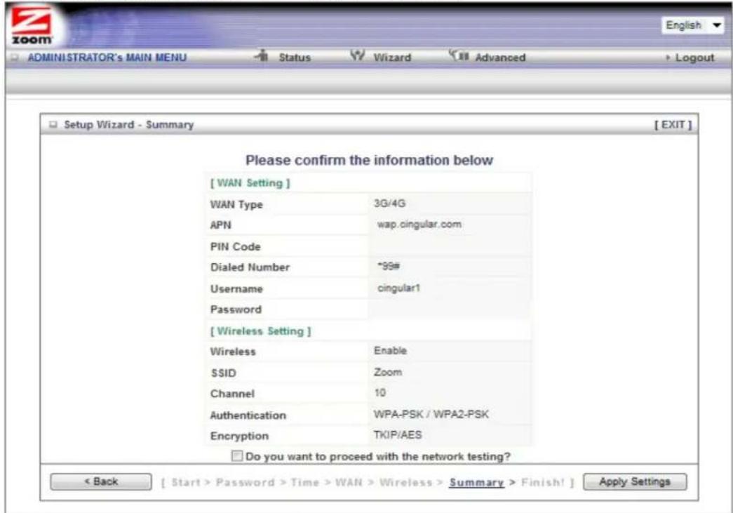 Setup Wizard - Summary [ EXIT ] Please confirm the information below [ WAN Setting ] WAN Type 3G/4G APN wap.cingular.com PIN Code Dialed Number *99# Username cingular1 Password [ Wireless Setting ] Wireless Enable SSID Zoom Channel 10 Authentication WPA-PSK / WPA2-PSK Encryption TKIP/AES Do you want to proceed with the network testing? < Back [ Start > Password > Time > WAN > Wireless > Summary > Finish! ] Apply Settings