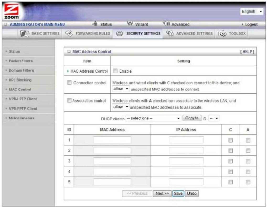 ADMINISTRATOR'S MAIN MENU Status Wizard Advanced Logout BASIC SETTINGS FORWARDING RULES SECURITY SETTINGS ADVANCED SETTINGS TOOLBOX Status Packet Filters Domain Filters URL Blocking MAC Control VPII-LZTP Client VPII-PPTP Client Miscellaneous MAC Address Control [HELP] Item Setting MAC Address Control Enable Connection control Wireless and wired clients with C checked can connect to this device; and allow unspecified MAC addresses to connect. Association control Wireless clients with A checked can associate to the wireless LAN; and allow unspecified MAC addresses to associate. DHCP clients -- select one -- Copy to ID -- ID MAC Address IP Address C A 1 ______ ______ ______ ______ ______ ______ 2 ______ ______ ______ ______ ______ ______ 3 ______ ______ ______ ______ ______ ______ 4 ______ ______ ______ ______ ______ ______ 5 ______ ______ ______ ______ ______ << Previous Next >> Save Undo