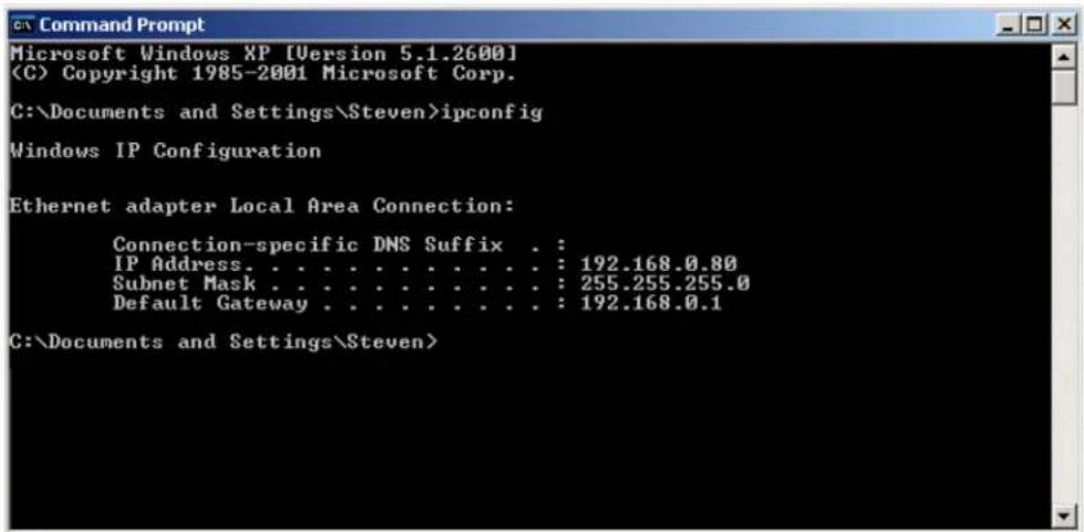 Command Prompt Microsoft Windows XP [Version 5.1.2600] (C) Copyright 1985-2001 Microsoft Corp. C:\Documents and Settings\Steven>ipconfig Windows IP Configuration Ethernet adapter Local Area Connection: Connection-specific DNS Suffix . : IP Address. . . . . . . . . . . . . : 192.168.0.80 Subnet Mask . . . . . . . . . . . . : 255.255.255.0 Default Gateway . . . . . . . . . . : 192.168.0.1 C:\Documents and Settings\Steven>