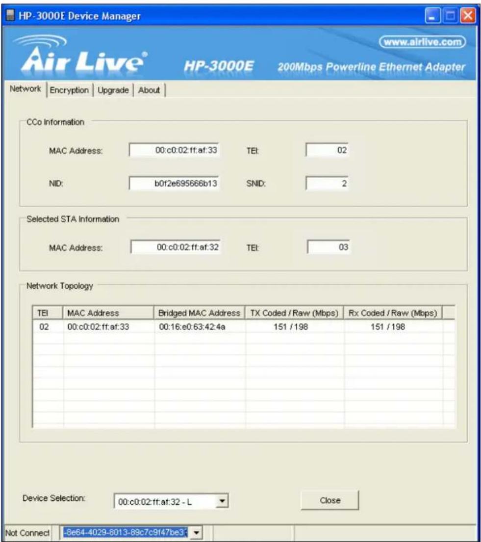 HP-3000E Device Manager www.airlive.com Air Live® HP-3000E 200Mbps Powerline Ethernet Adapter Network | Encryption | Upgrade | About | CCo Information MAC Address: 00:c0:02:ff:af:33 TEI: 02 NID: b0f2e695666b13 SNID: 2 Selected STA Information MAC Address: 00:c0:02:ff:af:32 TEI: 03 Network Topology TEI MAC Address Bridged MAC Address TX Coded / Raw (Mbps) Rx Coded / Raw (Mbps) 02 00:c0:02:ff:af:33 00:16:e0:63:42:4a 151 / 198 151 / 198 Device Selection: 00:c0:02:ff:af:32 - L Close Not Connect -8e64-4029-8013-89c7c9f47be3