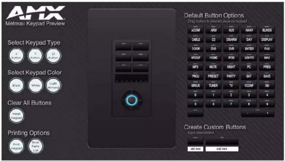 AMX Metreau Keypad Preview Select Keypad Type 6 Button 7 Button $2 Button Select Keypad Color Black White Light Almand Clear All Buttons Reset Keypad Printing Options Print Keypad Print Parts List Default Button Options Drag button to desired place on keypad ACONF ARM AUX AWAY BLUNDS CABLE CO DISARM DAY DISPLAY DOOR DVD DVR ENTER FAN GROUP HOME FOOD LIGHTS MAX MP3 MUTE NIGHT PC PRES PROJ PRESET PARTY SAT SAVE SIRIUS TUNER TV VCONF XM 0 1 2 3 4 5 6 7 8 9 Create Custom Buttons Input desired text all here exit here