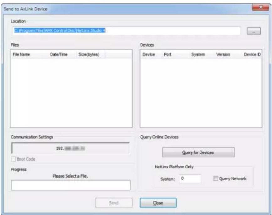 Send to AxLink Device Location Program Files\AMX Control Disc\NetLinx Studio Files File Name Date/Time Size(bytes) Devices Device Port System Version Device ID Communication Settings 192. Boot Code Query Online Devices Query for Devices NetLinx Platform Only System: 0 Query Network Progress Please Select a File. Send Close
