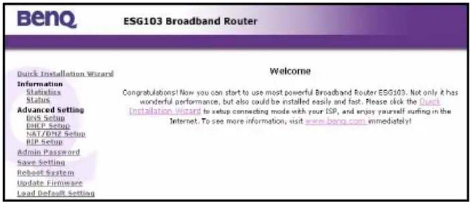 BenQ ESG103 Broadband Router Quick Installation Wizard Information Status Status Advanced Setting DVS Setup DHCP Setup NAT/DH2 Setup PIP Setup Admin Password Save Setting Reboot System Update Firmware Load Default Setting Welcome Congratulations! Now you can start to use most powerful Broadband Router ESG103. Not only it has wonderful performance, but also could be installed easily and fast. Please click the Quick Installation Wizard to setup connecting mode with your ISP, and enjoy yourself surfing in the Internet. To see more information, visit www.beng.com immediately!