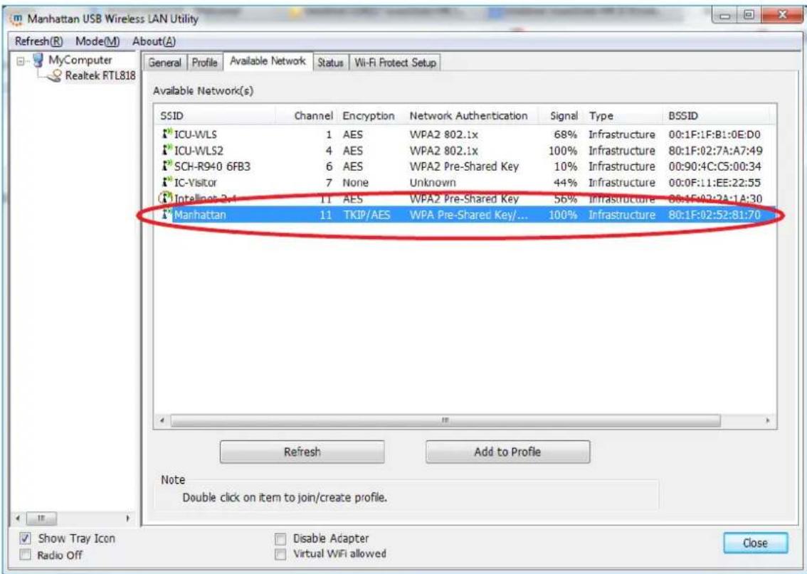 Manhattan USB Wireless LAN Utility Refresh(R) Mode(M) About(A) MyComputer Realtek RTL818 General Profile Available Network Status Wi-Fi Protect Setup Available Network(s) SSID Channel Encryption Network Authentication Signal Type BSSID ICU-WLS 1 AES WPA2 802.1x 68% Infrastructure 00:1F:1F:B1:0E:D0 ICU-WLS2 4 AES WPA2 802.1x 100% Infrastructure 80:1F:02:7A:A7:49 SCH-R940 6FB3 6 AES WPA2 Pre-Shared Key 10% Infrastructure 00:90:4C:C5:00:34 IC-Visitor 7 None Unknown 44% Infrastructure 00:0F:11:EE:22:55 Intellipots 3.4 11 AES WPA2 Pre-Shared Key 56% Infrastructure 08:1F:02:7A:1A:30 Manhattan 11 TKIP/AES WPA Pre-Shared Key/... 100% Infrastructure 80:1F:02:52:81:70 Refresh Add to Profile Note Double click on item to join/create profile. Show Tray Icon Radio Off Disable Adapter Virtual WiFi allowed Close