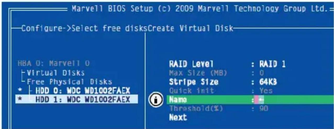 Marvell BIOS Setup (c) 2009 Marvell Technology Group Ltd.= Configure->Select free disksCreate Virtual Disk HBA 0: Marvell 0 Virtual Disks Free Physical Disks * HDD 0: WDC WD1002FAEX * HDD 1: WDC WD1002FAEX RAID Level : RAID 1 Max Size (MB) : 0 Stripe $ize : 64KB Quick init : Yes Name : - Threshold(%) : 90 Next