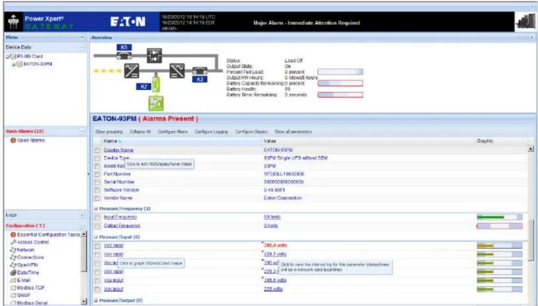 Power Xpert® GATEWAY EATON 10/29/2012 10:14:15 UTC 10/29/2012 14:14:15 EDT Major Alarm - Immediate Attention Required Home Device Data PU-MR Card EATON-93PM Overview K5 Status: Load Off Output Status: On Forecast Full Load: 0 percent Output HW Alture: 0 slowdown hours Battery Capacity Remaining 0 percent Battery Health: 98 Battery Time Remaining 0 seconds K2 K3 EATON-93PM ( Alarms Present ) Open grouping Collapse All Configure Alarm Configure Lapping Configure Display Show all parameters Name Value Graphic Casing Name EATON-93PM Device Type 93PM Single UPS without SBM Model Key 93PM Part Number SP303LL19600006 Serial Number 00000000000000 Software Version 048.9001 Vendor Name Eaton Corporation Measure/Frequency (X) Input Frequency 59 bits Output Frequency 0 bits Measure/Input (S) Visit Input 385.4 volts Visit Input 228.7 volts Visit In: Click to graph 880msDC/Vintc Value 385.45 Click to view the interval by for this parameter (datasets/force will be in network card localtime) Visit In: 228.7 volts Visit In: Click to graph 880msDC/Vintc Value 295.45 Click to view the interval by for this parameter (datasets/force will be in network card localtime) Visit In: 295.4 volts Visit In: 228 volts Measure/Output (S)