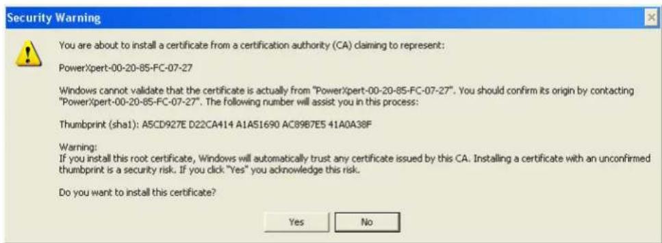 Security Warning You are about to install a certificate from a certification authority (CA) claiming to represent: PowerXpert-00-20-85-FC-07-27 Windows cannot validate that the certificate is actually from "PowerXpert-00-20-85-FC-07-27". You should confirm its origin by contacting "PowerXpert-00-20-85-FC-07-27". The following number will assist you in this process: Thumbprint (sha1): A5CD927E D22CA414 A1AS1690 AC89B7E5 41A0A38F Warning: If you install this root certificate, Windows will automatically trust any certificate issued by this CA. Installing a certificate with an unconfirmed thumbprint is a security risk. If you click "Yes" you acknowledge this risk. Do you want to install this certificate? Yes No