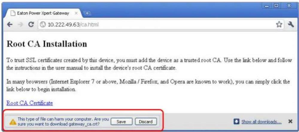 Eaton Power Xpert Gateway 10.222.49.63/ca.html Root CA Installation To trust SSL certificates created by this device, you must add the device as a trusted root CA. Use the link below and follow the instructions in the user manual to install the device's root CA certificate. In many browsers (Internet Explorer 7 or above, Mozilla / Firefox, and Opera are known to work), you can simply click the link below to begin installation. Root CA Certificate This type of file can harm your computer. Are you sure you want to download gateway_ca.crt? Save Discard Show all downloads...