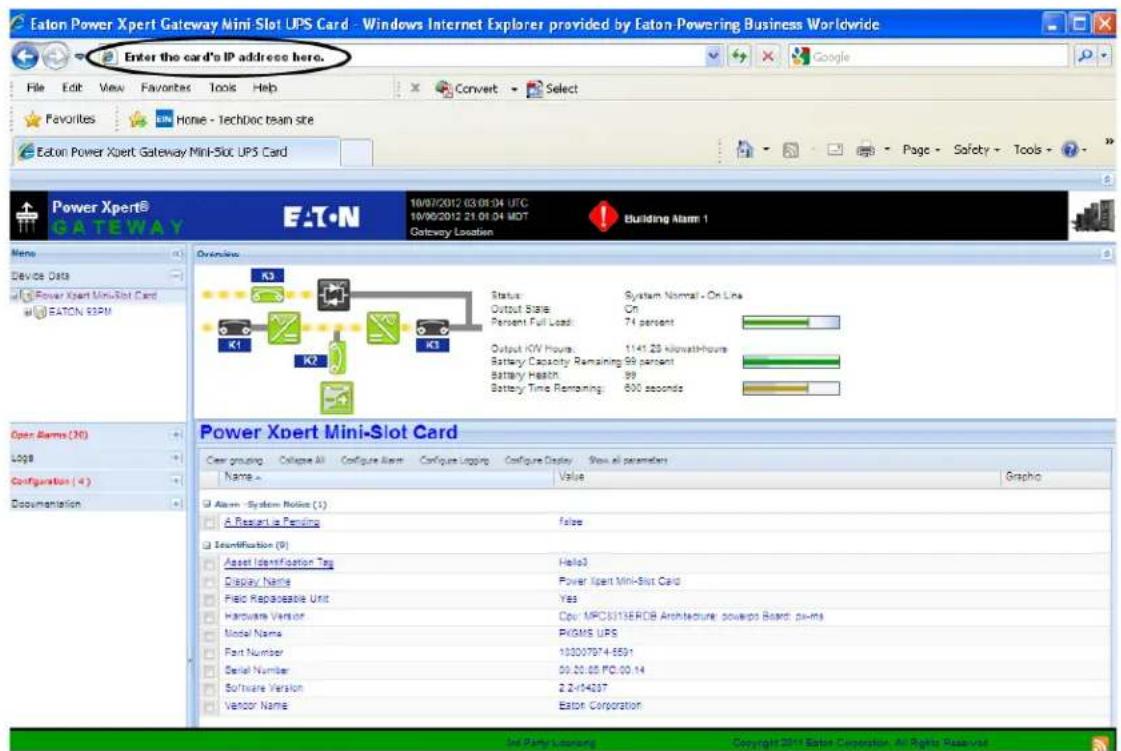 Eaton Power Xpert Gateway Mini Slot UPS Card - Windows Internet Explorer provided by Eaton Powering Business Worldwide Enter the card's IP address here. File Edit View Favorites Tools Help Convert Select Favorites EN Home - TechDoc team site Eaton Power Xpert Gateway Mini-Slot UPS Card Power Xpert® GATEWAY E:\T.N 10/07/2012 03:01:04 UTC 10/06/2012 21 01 04 MOT Gateway Location Building Alarm 1 Overview K3 Status System Normal - On Line Output State On Percent Full Load: 74 percent K1 K2 K3 Output I/OV Hours: 1141.28 kilowatt-hours Battery Capacity Remaining 99 percent Battery Health 99 Battery Time Remaining: 600 seconds Power Xpert Mini-Slot Card Clear grouping Configure All Configure Alert Configure Logging Configure Display Show all parameters Name Value Graphic Alstom - System Notes (1) A Request is Pending false Identification (0) Asset Identification Tag Hello3 Display Name Power Xpert Mini-Slot Card Pilot Replaceable Unit Yes Hardware Version Cpv MPC3313ERDB Architecture: powerps Board: ps-ms Model Name PVGMS UPS Fast Number 103007074-5591 Serial Number 09.20.05 PC.00.14 Software Version 2.2-14207 Vendor Name Eaton Corporation Inf Party Licensing Copyright 2011 Ebase Corporation, All Rights Received