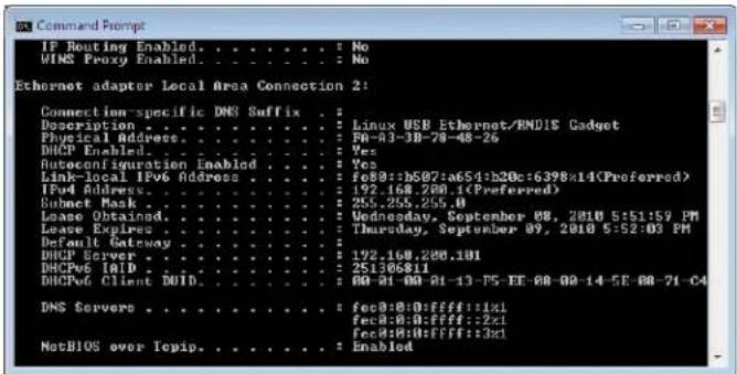 IP Routing Enabled. . . . . . . : No WINS Proxy Enabled. . . . . . . : No Ethernet adaptor Local Area Connection 2: Connection-specific DNS Suffix . . . Description . . . . . . . . : Linux USB Ethernet/RNDIS Cadget Physical Address. . . . . . . . : F0-03-3B-78-48-26 DHCP Enabled. . . . . . : Yes Autoconfiguration Inablod . . . . : Yes Link-local IPv6 Address . . . . : fe00::b507:a65d:b20c:6398x14(Preferred) IPv4 Address. . . . : 92.168.200.1(Preferred) Subset Mask . . . . . : 25.255.255.0 Lease Obtained. . . . : Wednesday, September 08, 2010 5:51:59 PM Lease Expires. . . : Thursday, September 09, 2010 5:52:03 PM Default Gateway . . . : 192.168.200.101 DHCP Server . . . : 251368811 DHCP6 IAID. . . : 00-01-00-01-13-F5-EE-08-00-14-5E-08-71-C4 DHCP6 Client DUID. . . : fec0:0:0:FFFF::1x1 DNS Servers . . . . : fec0:0:0:FFFF::2x1 NetBIOS over Tcpip. . . . . : Enabled