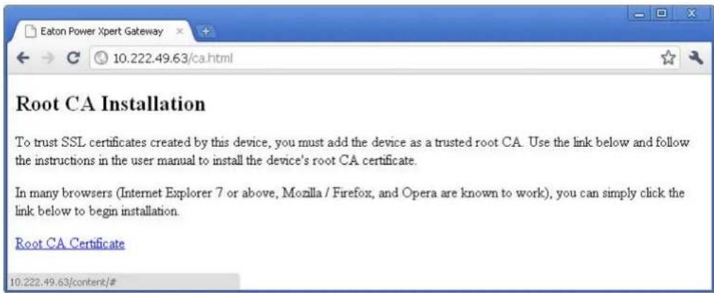 Eaton Power Xpert Gateway 10.222.49.63/ca.html Root CA Installation To trust SSL certificates created by this device, you must add the device as a trusted root CA. Use the link below and follow the instructions in the user manual to install the device's root CA certificate. In many browsers (Internet Explorer 7 or above, Mozilla / Firefox, and Opera are known to work), you can simply click the link below to begin installation. Root CA Certificate 10.222.49.63/content/#
