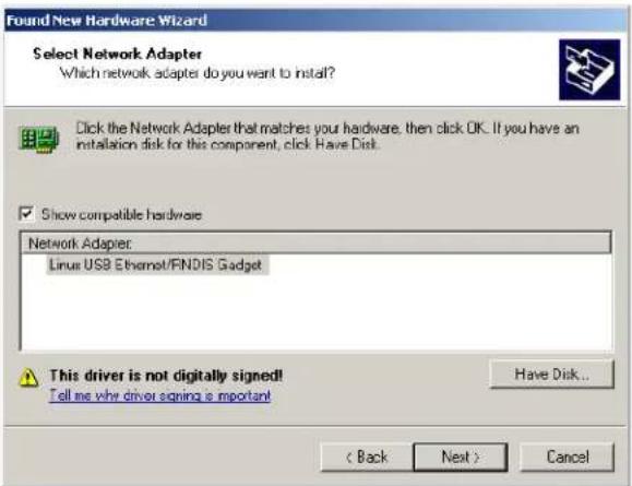 Found New Hardware Wizard Select Network Adapter Which network adapter do you want to install? Click the Network Adapter that matches your hardware. then click OK. If you have an installation disk for this component, click Have Disk. Show compatible hardware Network Adapter: Linux USB Ethernet/FNDIS Gadget This driver is not digitally signed! Tell me why driver signing is important Have Disk... < Back Next > Cancel