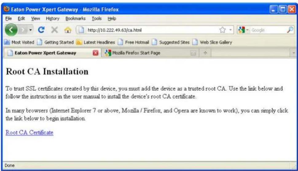 Eaton Power Xpert Gateway - Mozilla Firefox File Edit View History Bookmarks Tools Help http://10.222.49.63/ca.html Most Visited Getting Started Latest Headlines Free Hotmail Suggested Sites Web Slice Gallery Eaton Power Xpert Gateway Mozilla Firefox Start Page Root CA Installation To trust SSL certificates created by this device, you must add the device as a trusted root CA. Use the link below and follow the instructions in the user manual to install the device's root CA certificate. In many browsers (Internet Explorer 7 or above, Mozilla / Firefox, and Opera are known to work), you can simply click the link below to begin installation. Root CA Certificate Done