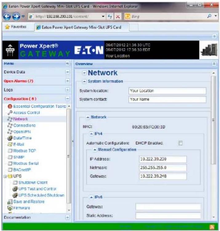 Eaton Power Xpert Gateway Mini-Slot UPS Card - Windows Internet Explorer http://192.168.200.101/content/ Favorites Eaton Power Xpert Gateway Mini-Slot UPS Card Power Xpert® GATEWAY EAT·N 09/07/2012 21:36:30 UTC 09/07/2012 17:36:30 EDT Your Location Menu Device Data Open Alarms (7) Logs Configuration (8) Essential Configuration Tasks Access Control Network Connections OpenVPN Data/Time E-Mail Modbus TCP SNMP Modbus Serial BACnetIP UPS Shutdown Client UPS Test and Control UPS Scheduled Shutdown Save and Restore Firmware Documentation Overview Network System Information System location: Your Location System contact: Your Name Network MAC: 00:20:85:FC:00:1D IPv4 Automatic Configuration: DHCP Enabled. Manual Configuration IP Address: 10.222.39.230 Netmask: 255.255.255.0 Gateway: 10.222.39.248 IPv6 Gateway: Static Address: