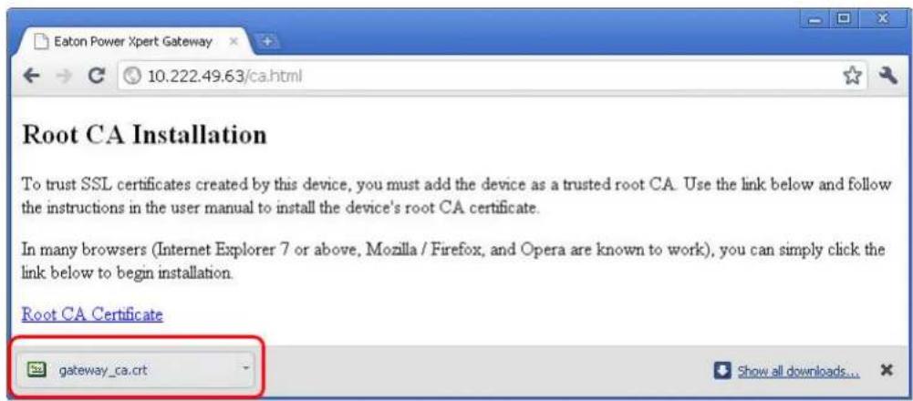Eaton Power Xpert Gateway 10.222.49.63/ca.html Root CA Installation To trust SSL certificates created by this device, you must add the device as a trusted root CA. Use the link below and follow the instructions in the user manual to install the device's root CA certificate. In many browsers (Internet Explorer 7 or above, Mozilla / Firefox, and Opera are known to work), you can simply click the link below to begin installation. Root CA Certificate gateway_ca.crt Show all downloads...