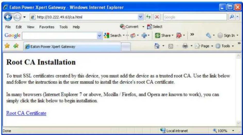 Eaton Power Xpert Gateway - Windows Internet Explorer http://10.222.49.63/ca.html File Edit View Favorites Tools Help Google Search Share Sign In Eaton Power Xpert Gateway Page Tools Root CA Installation To trust SSL certificates created by this device, you must add the device as a trusted root CA. Use the link below and follow the instructions in the user manual to install the device's root CA certificate. In many browsers (Internet Explorer 7 or above, Mozilla / Firefox, and Opera are known to work), you can simply click the link below to begin installation. Root CA Certificate Done Local intranet 100%
