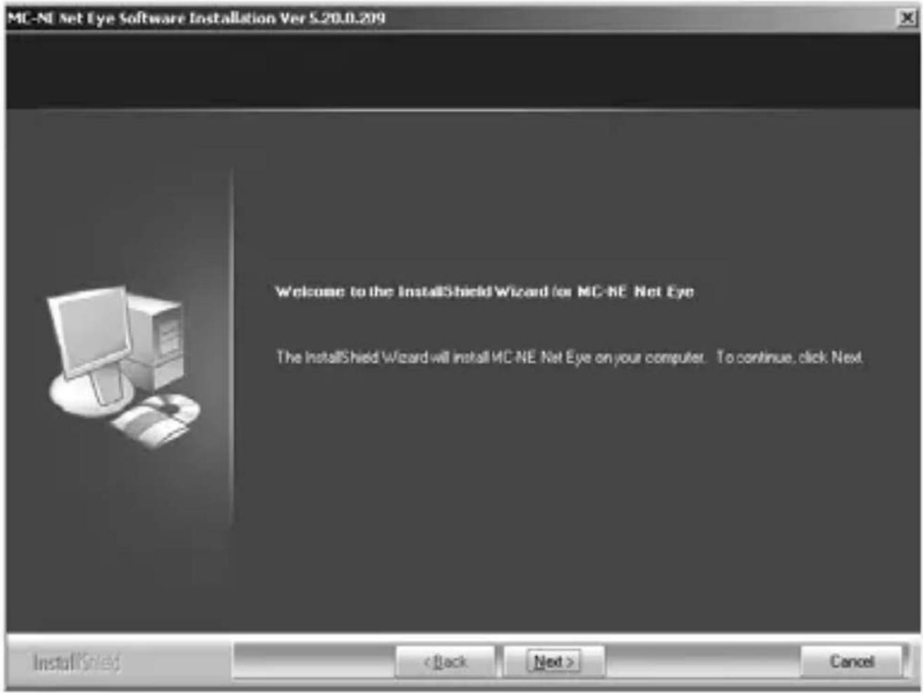MC-NI Net Eye Software Installation Ver S.20.0.209 Welcome to the InstallShield Wizard for MC-NE Net Eye The InstallShield Wizard will install MC-NE Net Eye on your computer. To continue, click Next InstallShield < Back Next > Cancel