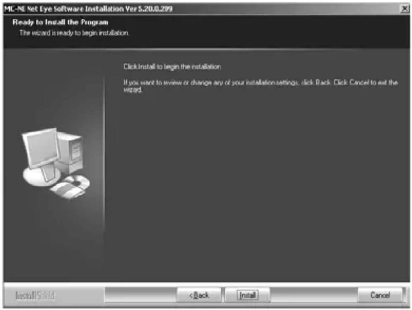 MC-NE Net Eye Software Installation Ver 5.20.0.209 Ready to Install the Program The wizard is ready to begin installation. Click Install to begin the installation If you want to review or change any of your installation settings, click Back. Click Cancel to exit the word. InstallShield < Back Install Cancel