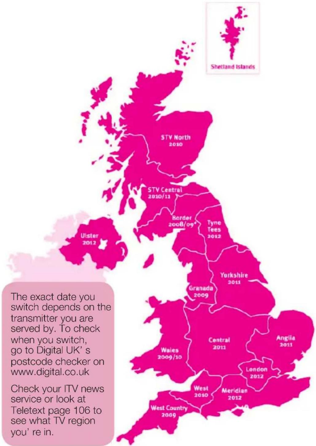 Shetland Islands STV North 2010 STV Central 2010/11 Border 2008/09* Tyne Tees 2012 Yorkshire 2011 Granada 2009 Central 2011 Anglia 2011 Wales 2009/10 London 2012 West 2010 Meridian 2012 West Country 2009 Ulster 2012 The exact date you switch depends on the transmitter you are served by. To check when you switch, go to Digital UK's postcode checker on www.digital.co.uk Check your ITV news service or look at Teletext page 106 to see what TV region you're in.