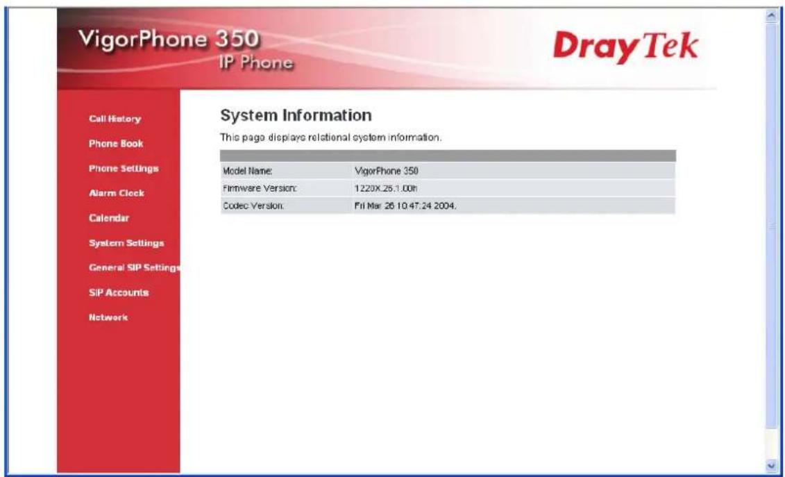 VigorPhone 350 IP Phone DrayTek Call History Phone Book Phone Settings Alarm Clock Calendar System Settings General SIP Settings SIP Accounts Network System Information This page displays relational system information. Model Name: VigorPhone 350 Firmware Version: 1220X.26.1.00h Codec Version: Fri Mar 26 10 47.24 2004.