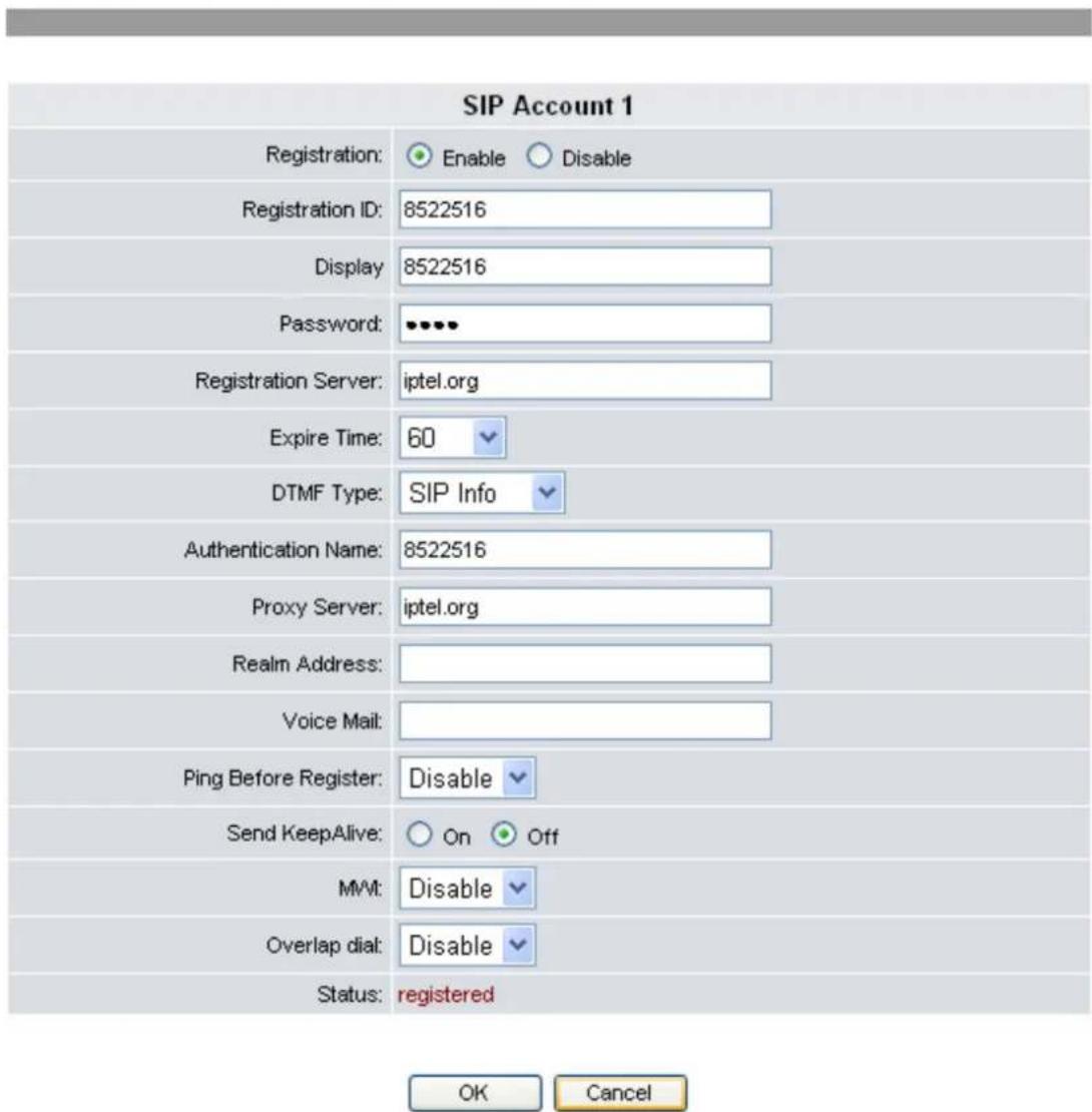 SIP Account 1 Registration: Enable Disable Registration ID: 8522516 Display 8522516 Password: ••••• Registration Server: iptel.org Expire Time: 60 DTMF Type: SIP Info Authentication Name: 8522516 Proxy Server: iptel.org Realm Address: Voice Mail: Ping Before Register: Disable Send KeepAlive: On Off MMt: Disable Overlap dial: Disable Status: registered OK Cancel