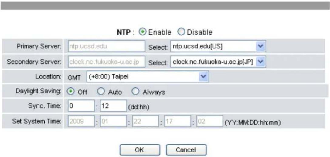 NTP : Enable Disable Primary Server: ntp.ucsd.edu Select: ntp.ucsd.edu[US] Secondary Server: clock.nc.fukuoka-u.ac.jp Select: clock.nc.fukuoka-u.ac.jp[JP] Location: GMT (+8:00) Taipei Daylight Saving: Off Auto Always Sync. Time: 0 : 12 (dd:hh) Set System Time: 2009 : 01 : 22 : 17 : 02 (YY:MM:DD:hh:mm) OK Cancel