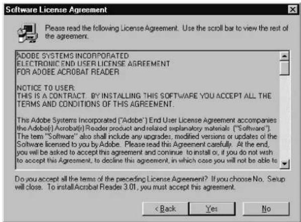 Software License Agreement Please read the following License Agreement. Use the scroll bar to view the rest of the agreement. ADobe SYSTEMS INCORPORATED ELECTRONIC END USER LICENSE AGREEMENT FOR ADOBE ACROBAT READER NOTICE TO USER: THIS IS A CONTRACT. BY INSTALLING THIS SOFTWARE YOU ACCEPT ALL THE TERMS AND CONDITIONS OF THIS AGREEMENT. This Adobe Systems Incorporated ("Adobe") End User License Agreement accompanies the Adobe( ) Acrobat(r) Reader product and related explanatory materials ("Software"). The term "Software" also shall include any upgrades, modified versions or updates of the Software licensed to you by Adobe. Please read this Agreement carefully. At the end, you will be asked to accept this agreement and continue to install or, if you do not wish to accept this Agreement, to decline this agreement, in which case you will not be able to Do you accept all the terms of the preceding License Agreement? If you choose No. Setup will close. To install Acrobat Reader 3.01, you must accept this agreement. < Back Yes No
