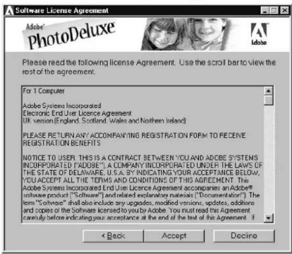 Software License Agreement Adobe® PhotoDeluxe Please read the following license Agreement. Use the scroll bar to view the rest of the agreement. For 1 Computer Adobe Systems Incorporated Electronic End User Licence Agreement UK version (England, Scotland, Wales and Northern Ireland) PLEASE RETURN ANY ACCOMPANYING REGISTRATION FORM TO RECEIVE REGISTRATION BENEFITS NOTICE TO USER. THIS IS A CONTRACT BETWEEN YOU AND ACOBE SYSTEMS INCORPORATED ("ADOBE").A COMPANY INCORPORATED UNDER THE LAWS OF THE STATE OF DELAWARE, U.S.A. BY INDICATING YOUR ACCEPTANCE BELOW, YOU ACCEPT ALL THE TERMS AND CONDITIONS OF THIS AGREEMENT. This Adobe Systems Incorporated End User Licence Agreement accompanies an Adobe® software product ("Software") and related explanatory materials ("Documentation"). The term "Software" shall also include any upgrades, modified versions, updates, additions and copies of the Software licensed to you by Adobe. You must read this Agreement carefully before indicating your acceptance at the end of the text of this Agreement. If < Back Accept Decline
