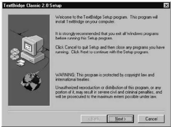 TextBridge Classic 2.0 Setup Welcome to the TextBridge Setup program. This program will install TextBridge on your computer. It is strongly recommended that you exit all Windows programs before running this Setup program. Click Cancel to quit Setup and then close any programs you have running. Click Next to continue with the Setup program. WARNING: This program is protected by copyright law and international treaties. Unauthorized reproduction or distribution of this program, or any portion of it, may result in severe civil and criminal penalties, and will be prosecuted to the maximum extent possible under law. < Back Next > Cancel