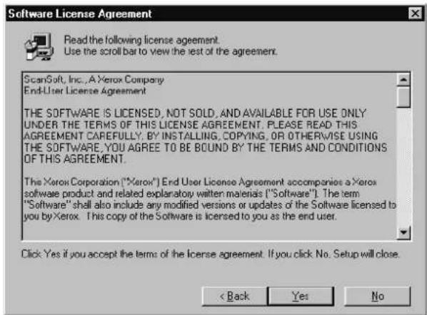 Software License Agreement Read the following license agreement. Use the scroll bar to view the test of the agreement. ScanSoft, Inc., A Xerox Company End-User License Agreement THE SOFTWARE IS LICENSED, NOT SOLD, AND AVAILABLE FOR USE ONLY UNDER THE TERMS OF THIS LICENSE AGREEMENT. PLEASE READ THIS AGREEMENT CAREFULLY. BY INSTALLING, COPYING, OR OTHERWISE USING THE SOFTWARE, YOU AGREE TO BE BOUND BY THE TERMS AND CONDITIONS OF THIS AGREEMENT. The Xerox Corporation ("Xerox") End User License Agreement accompanies a Xerox software product and related explanatory written materials ("Software"). The term "Software" shall also include any modified versions or updates of the Software licensed to you by Xerox. This copy of the Software is licensed to you as the end user. Click Yes if you accept the terms of the license agreement. If you click No. Setup will close. < Back Yes No