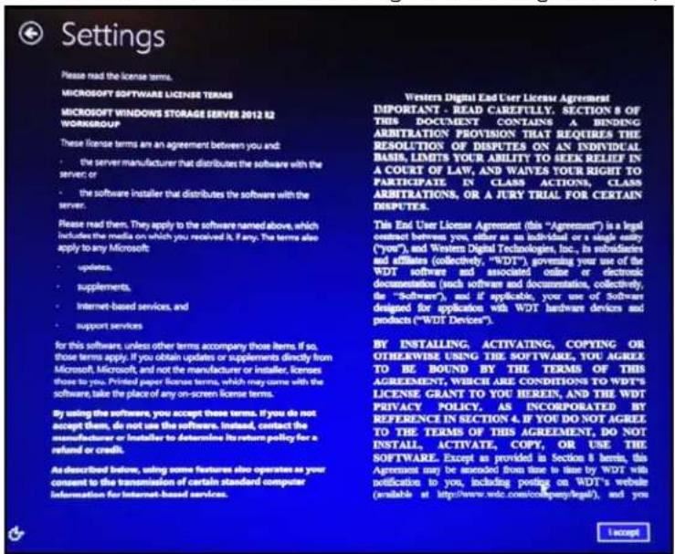 Settings Please read the license terms. MICROSOFT SOFTWARE LICENSE TERMS MICROSOFT WINDOWS STORAGE SERVER 2012 82 WORKGROUP These license terms are an agreement between you and: • the server manufacturer that distributes the software with the service or • the software installer that distributes the software with the server. Please read them. They apply to the software named above, which includes the media on which you received it, if any. The terms also apply to any Microsoft: • updates, • supplements, • Internet-based services, and • support services for this software, unless other terms accompany those items. If so, those terms apply, if you obtain updates or supplements directly from Microsoft, Microsoft, and not the manufacturer or installer, licenses those to you. Printed paper license terms, which may come with the software, take the place of any on-screen license terms. By using the software, you accept these terms. If you do not accept them, do not use the software. Instead, contact the manufacturer or installer to determine its return policy for a refund or credits. As described below, using some features also operates as your concent to the transmission of certain standard computer information for Internet-based services. Western Digital End User License Agreement IMPORTANT - READ CAREFULLY. SECTION 8 OF THIS DOCUMENT CONTAINS A BINDING ARBITRATION PROVISION THAT REQUIRES THE RESOLUTION OF DISPUTES ON AN INDIVIDUAL BASIS, LIMITS YOUR ABILITY TO SEEK RELIEF IN A COURT OF LAW, AND WARVES YOUR RIGHT TO PARTICIPATE IN CLASS ACTIONS, CLASS ARIBITATIONS, OR A JURY TRIAL FOR CERTAIN DISPUTES. This End User License Agreement (this "Agreement") is a legal contrast between you, either as an individual or a single entity ("you"), and Western Digital Technologies, Inc., its subsidiaries and affiliates (collectively, "WDT") governing your use of the WDT software and associated online or electronic documentation (such software and documentation, collectively, the "Software"), and if applicable, your use of Software designed for application with WDT hardware devices and products ("WDT Devices"). BY INSTALLING, ACTIVATING, COPYING OR OTHERWISE USING THE SOFTWARE, YOU AGREE TO BE BOUND BY THE TERMS OF THIS AGREEMENT, WHICH ARE CONDITIONS OF THEWT'S LICENSE GRANT TO YOU HEREIN, AND THE WDT PRIVACY POLICY. AS INCORPORATED BY REFERENCE IN SECTION 4. IF YOU DO NOT AGREE TO THE TERMS OF THIS AGREEMENT, DO NOT INSTALL, ACTIVATE, COPY, OR USE THE SOFTWARE. Except as provided in Section 8 terms, this Agreement may be assumed from time to time by WDT with notification to you, including posting on WDT's website (available at http://www.wdc.com/company/legal), and you Accept
