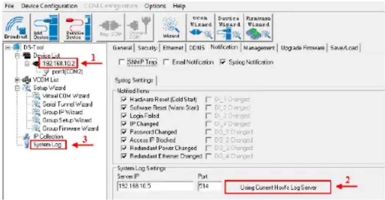 File Device Configuration COM Configuration Options Help Broadnet Add Device Remove Device Map COM Internet COM Wizard vcom Wizard Device Wizard Firmware Wizard DS-Tool Device List 192.168.10.2 port1(COM2) VCOM List Setup Wizard Virtual COM Wizard Serial Tunnel Wizard Group IP Wizard Group Setup Wizard Group Firmware Wizard IP Collection System Log 3 General Security Ethernet DONS Notification Management Upgrade Firmware Save/Load SNMP Trap Email Notification Syslog Notification Syslog Settings Notified Items Hardware Reset (Cold Start) D0_1 Changed Software Reset (Warm Start) D0_2 Changed Login Failed D0_3 Changed IP Changed D0_4 Changed Password Changed D0_1 Changed Access IP Blocked D0_2 Changed Redundant Power Changed D0_3 Changed Redundant Ethernet Changed D0_4 Changed System Log Settings Server IP Port 192.168.10.5 514 Using Current Hosts Log Server 2