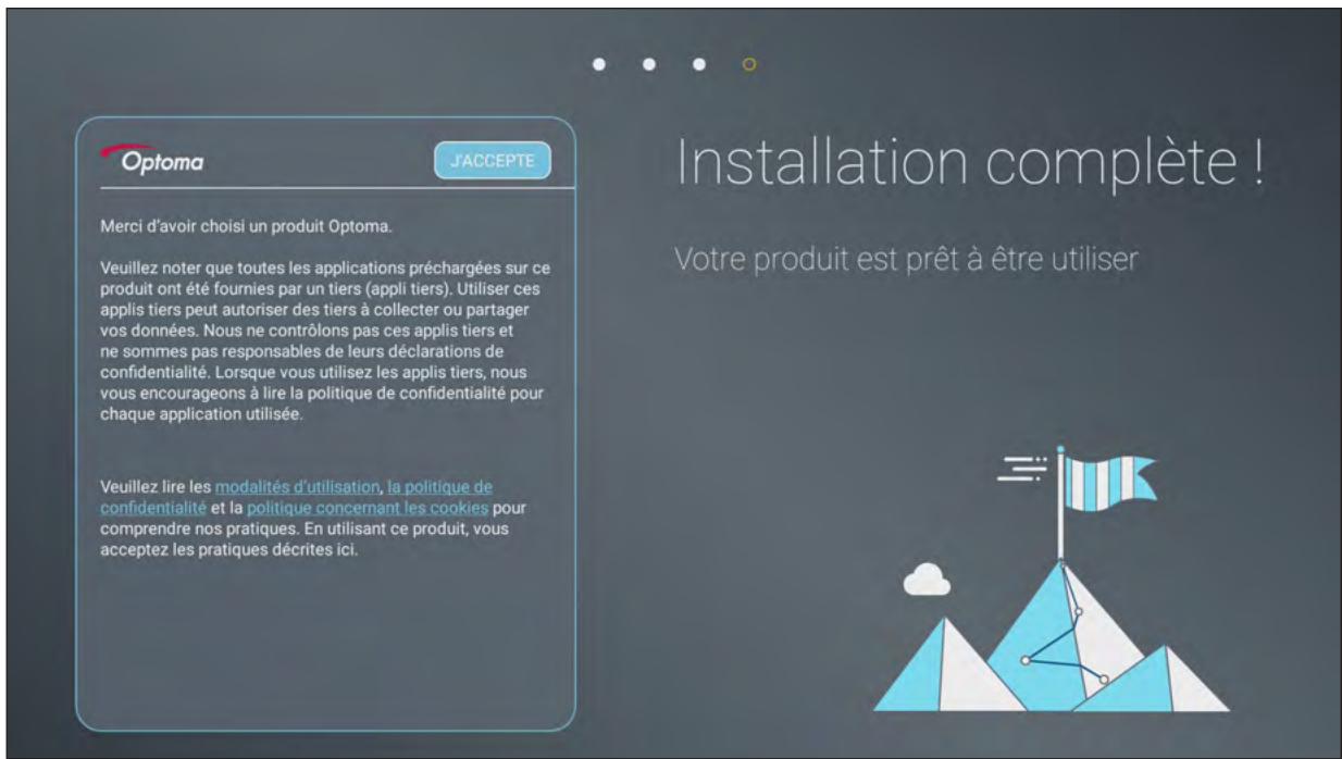 Optoma J'ACCEPTÉ Merci d'avoir choisi un produit Optoma. Veuillez noter que toutes les applications préchargées sur ce produit ont été fournies par un tiers (appli tiers). Utiliser ces applis tiers peut autoriser des tiers à collecter ou partager vos données. Nous ne contrôlons pas ces applis tiers et ne sommes pas responsables de leurs déclarations de confidentialité. Lorsque vous utilisez les applis tiers, nous vous encourageons à lire la politique de confidentialité pour chaque application utilisée. Veuillez lire les modalités d'utilisation, la politique de confidentialité et la politique concernant les cookies pour comprendre nos pratiques. En utilisant ce produit, vous acceptez les pratiques décrites ici. Installation complète ! Votre produit est prêt à être utiliser