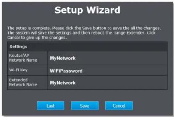 Setup Wizard The setup is complete. Please click the Save button to save the all the changes. The system will save the settings and then reboot the Range Extender. Click Cancel to give up the changes. Settings Router/AP Network Name MyNetwork Wi-Fi Key WiFiPassword Extended Network Name MyNetwork Last Save Cancel
