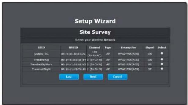 Setup Wizard Site Survey Select your Wireless Network SSID BSSID Channel Type Encryption Signal Select Jaybozz_5G d8:1a:e3:3a:01:22 149(A+N+AC) AP WPA2-PSK(AES) 100 ● TrendnetOp 00:14:d1:1b:e1:04 2(B+G+N) AP WPA2-PSK(AES) 100 ● TrendnetOpWork 00:14:d1:1b:e1:05 2(B+G+N) AP WPA2-PSK(AES) 96 ● TrendnetSkyN 00:14:d1:1b:7d:44 1(B+G+N) AP WPA2-PSK(AES) 37 ● Last Next Cancel