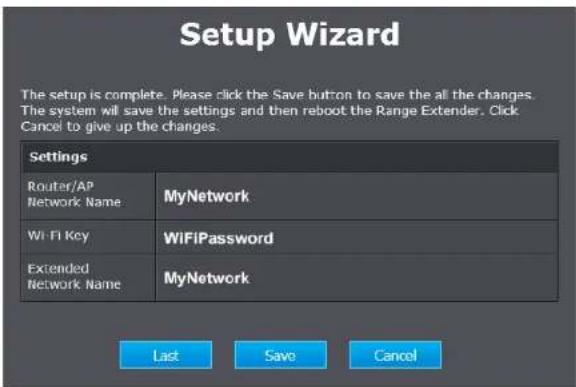 Setup Wizard The setup is complete. Please click the Save button to save the all the changes. The system will save the settings and then reboot the Range Extender. Click Cancel to give up the changes. Settings Router/AP Network Name MyNetwork WiFi Key WiFiPassword Extended Network Name MyNetwork Last Save Cancel