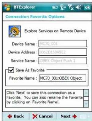 BTExplorer Connection Favorite Options Explore Services on Remote Device Device Name: MC70_001 Device Address: 0012D150A8E2 Service Name: OBEX Object Push 1 ✓ Save As Favorite Favorite Name: MC70_001:OBEX Object Click 'Next' to save this connection as a Favorite. You can also rename the Favorite by clicking on 'Favorite Name'. Back Cancel Next
