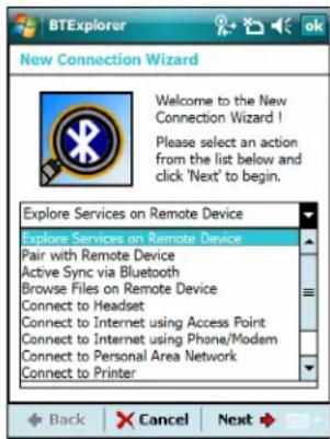 BTExplorer New Connection Wizard Welcome to the New Connection Wizard ! Please select an action from the list below and click 'Next' to begin. Explore Services on Remote Device Explore Services on Remote Device Pair with Remote Device Active Sync via Bluetooth Browse Files on Remote Device Connect to Headset Connect to Internet using Access Point Connect to Internet using Phone/Modem Connect to Personal Area Network Connect to Printer Back Cancel Next