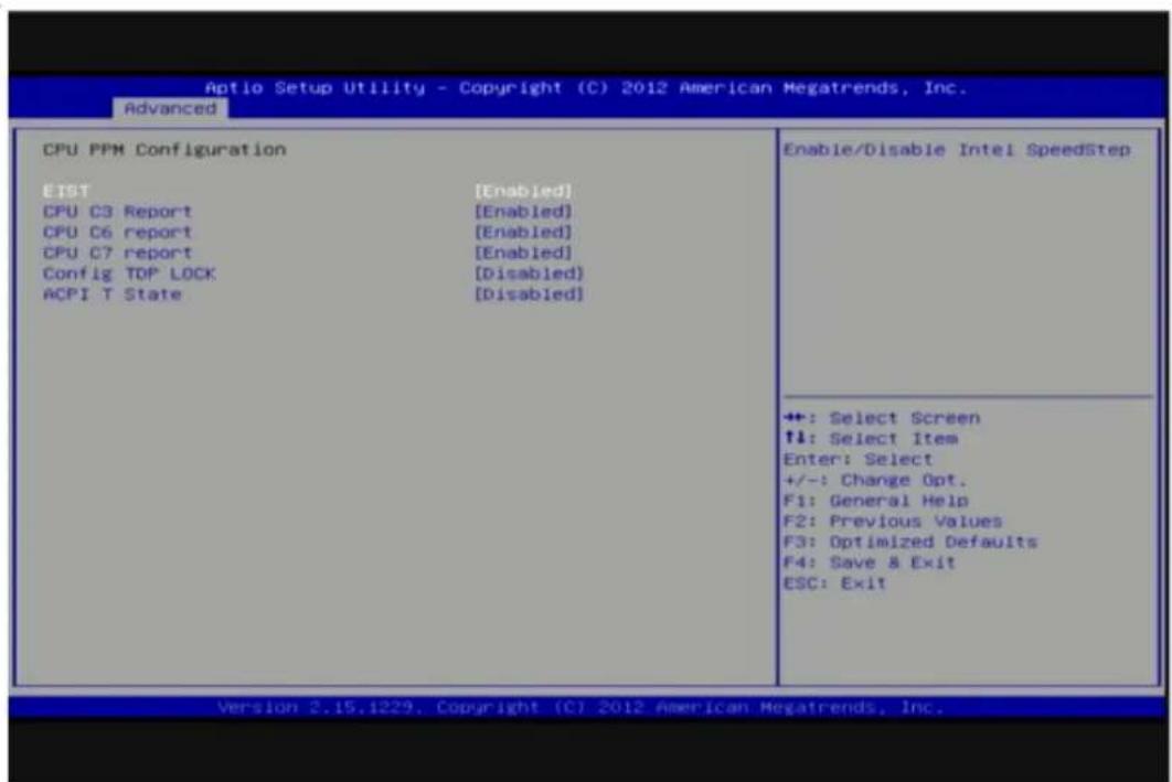 Aptio Setup Utility - Copyright (C) 2012 American Megatrends, Inc. Advanced CPU PPM Configuration EIST [Enabled] CPU C3 Report [Enabled] CPU C6 report [Enabled] CPU C7 report [Enabled] Config TDP LOCK [Disabled] ACPI T State [Disabled] Enable/Disable Intel SpeedStep +: Select Screen ↑↓: Select Item Enter: Select +/-: Change Opt. F1: General Help F2: Previous Values F3: Optimized Defaults F4: Save & Exit ESC: Exit Version 2.15.1229, Copyright (C) 2012 American Megatrends, Inc.