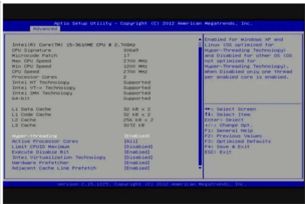 Optio Setup Utility - Copyright (C) 2012 American Megatrends, Inc. Advanced Intel(R) Core(TM) IS-3610ME CPU @ 2.70GHz CPU Signature 306a9 Microcode Patch 17 Max CPU Speed 2700 MHz Min CPU Speed 1200 MHz CPU Speed 2700 MHz Processor Cores 2 Intel HT Technology Supported Intel VT-x Technology Supported Intel SMX Technology Supported 64-bit Supported L1 Data Cache 32 kB x 2 L1 Code Cache 32 kB x 2 L2 Cache 256 kB x 2 L3 Cache 3072 kB Hyper-threading [Enabled] Active Processor Cores [All] Limit CPUID Maximum [Disabled] Execute Disable Bit [Enabled] Intel Virtualization Technology [Disabled] Hardware Prefetcher [Enabled] Adjacent Cache Line Prefetch [Enabled] Enabled for Windows XP and Linux (OS optimized for Hyper-Threading Technology) and Disabled for other OS (OS not optimized for Hyper-Threading Technology). When Disabled only one thread per enabled core is enabled. ++: Select Screen ↑↓: Select Item Enter: Select +/-: Change Opt. F1: General Help F2: Previous Values F3: Optimized Defaults F4: Save & Exit ESC: Exit Version 2.15.1229. Copyright (C) 2012 American Megatrends, Inc.