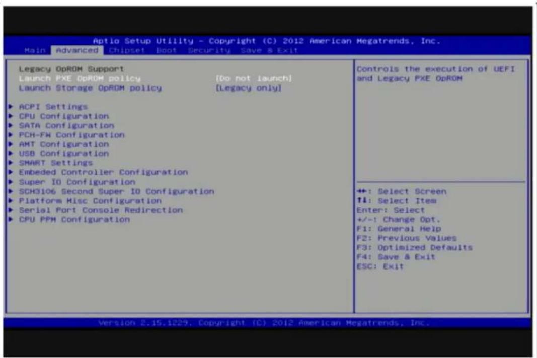 Aptio Setup Utility - Copyright (C) 2012 American Megatrends, Inc. Main Advanced Chipset Boot Security Save & Exit Legacy OpROM Support Launch PXE OpROM policy [Do not launch] Launch Storage OpROM policy [Legacy only] ▶ ACPI Settings ▶ CPU Configuration ▶ SATA Configuration ▶ PCH-FM Configuration ▶ AMT Configuration ▶ USB Configuration ▶ SMART Settings ▶ Embedded Controller Configuration ▶ Super IO Configuration ▶ SCH3106 Second Super IO Configuration ▶ Platform Misc Configuration ▶ Serial Port Console Redirection ▶ CPU PPM Configuration Controls the execution of UEFI and Legacy PXE OpROM +: Select Screen ↑↓: Select Item Enter: Select +/-: Change Opt. F1: General Help F2: Previous Values F3: Optimized Defaults F4: Save & Exit ESC: Exit Version 2.15.1229, Copyright (C) 2012 American Megatrends, Inc.