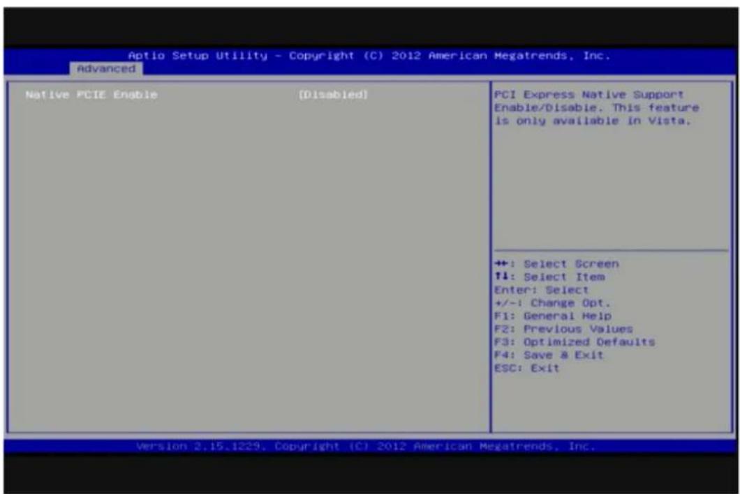 Aptio Setup Utility - Copyright (C) 2012 American Megatrends, Inc. Advanced Native PCIE Enable [Disabled] PCI Express Native Support Enable/Disable. This feature is only available in Vista. ++: Select Screen ↑↓: Select Item Enter: Select +/-: Change Opt. F1: General Help F2: Previous Values F3: Optimized Defaults F4: Save & Exit ESC: Exit Version 2.15.1229, Copyright (C) 2012 American Megatrends, Inc.