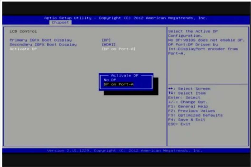 Optio Setup Utility - Copyright (C) 2012 American Megatrends, Inc. Chipset LCD Control Primary IGFX Boot Display [DP] Secondary IGFX Boot Display [HDMI] Activate DP [DP on Port-A] Activate DP — No DP DP on Port-A Select the Active DP Configuration. No DP:VBIOS does not enable DP. DP Port:DP Driven by Int-DisplayPort encoder from Port-A. +: Select Screen ↓: Select Item Enter: Select +/-: Change Opt. F1: General Help F2: Previous Values F3: Optimized Defaults F4: Save & Exit ESC: Exit Version 2.15.1229. Copyright (C) 2012 American Megatrends, Inc.