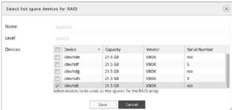 Select hot spare devices for RAID Name MyRAID Level RAID # Devices Device Capacity Vendor Serial Number /dev/sde 21.5 GB VBOX n/a /dev/sdf 21.5 GB VBOX 5 /dev/sdg 21.5 GB VBOX n/a /dev/sdh 21.5 GB VBOX 5 /dev/sdl 21.5 GB VBOX n/a Select devices to be used as Hot spares for the RAID array Save Cancel